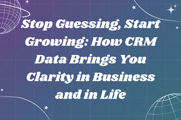 Stop Guessing, Start Growing: How CRM Data Brings You Clarity in Business and in Life