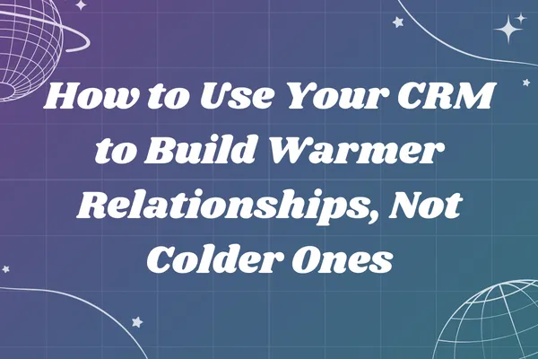How to Use Your CRM to Build Warmer Relationships, Not Colder Ones