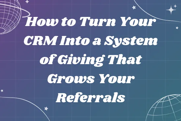 How to Turn Your CRM Into a System of Giving That Grows Your Referrals