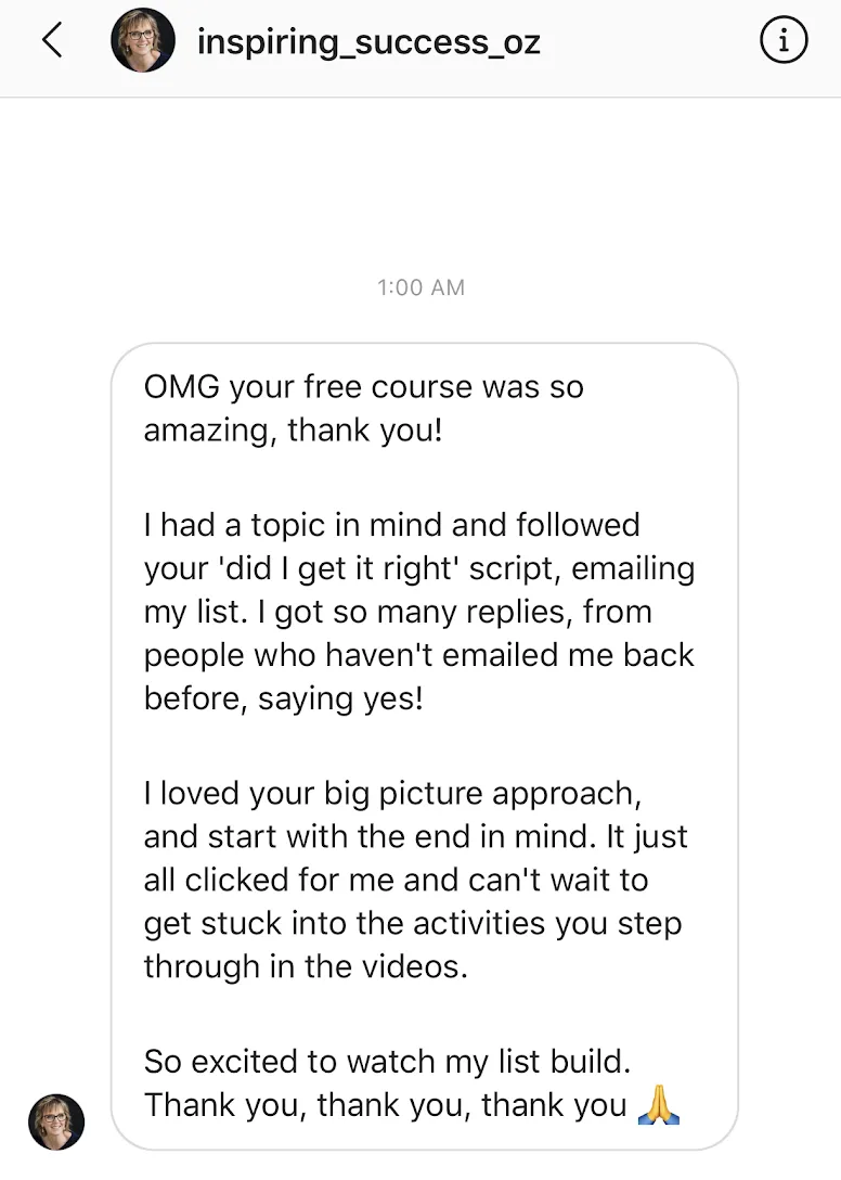 Your free course was so amazing thank you! I had a topic in mind and followed your 'did I get it right' script, emailing my list. I got so many replies, from people who haven't emailed me back before, saying yes!  loved your big picture approach, and start with the end in mind. tIt all just clicked for me and can't wait to get stuck into the activities you step through in the videos. So excited to watch my list build. Thank you!