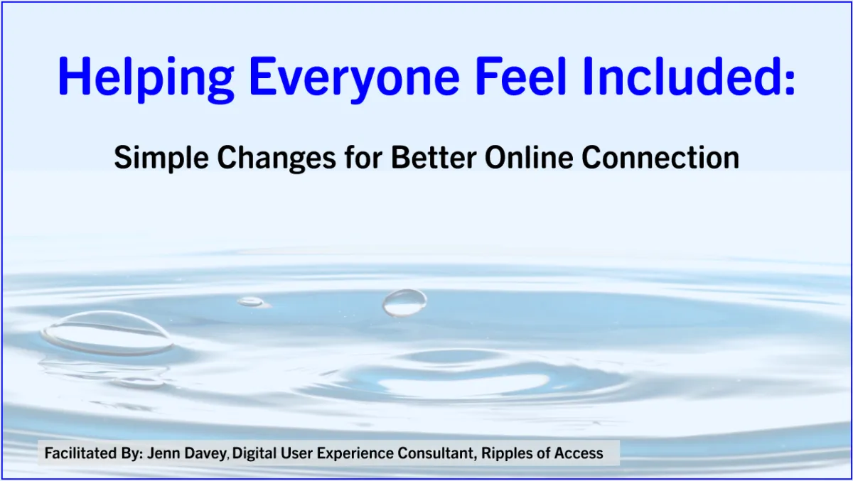 Slide deck title page displaying ripples of water and the text: Helping Everyone Feel Included: Simple Changes for Better Online Connection. Facilitated By: Jenn Davey, Digital User Experience Consultant, Ripples of Access