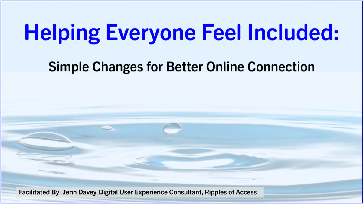 Slide deck title page displaying ripples of water and the text: Helping Everyone Feel Included: Simple Changes for Better Online Connection. Facilitated By: Jenn Davey, Digital User Experience Consultant, Ripples of Access