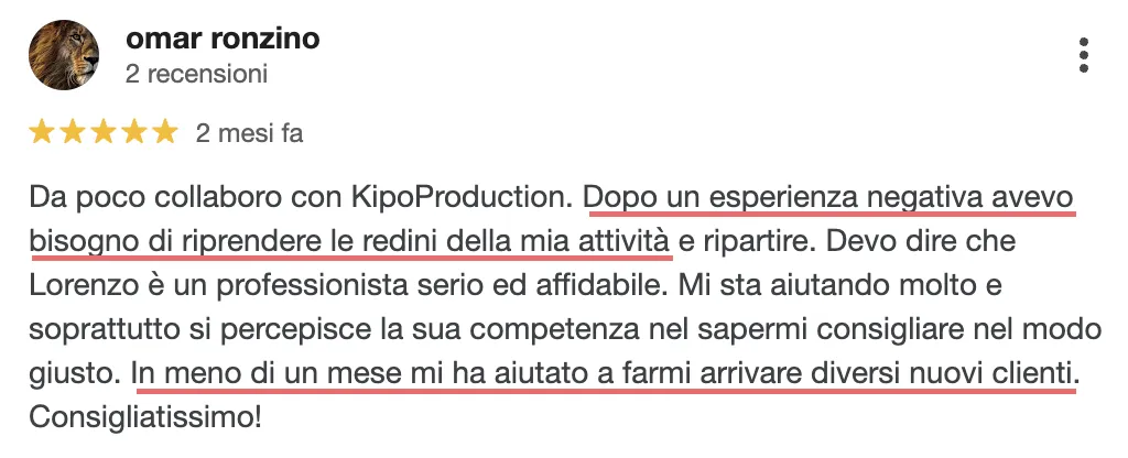 Recensione di Omar che dice: Da poco collaboro con KipoProduction. Dopo un esperienza negativa avevo bisogno di riprendere le redini della mia attività e ripartire. Devo dire che Lorenzo è un professionista serio ed affidabile. Mi sta aiutando molto e soprattutto si percepisce la sua competenza nel sapermi consigliare nel modo giusto. In meno di un mese mi ha aiutato a farmi arrivare diversi nuovi clienti. Consigliatissimo!