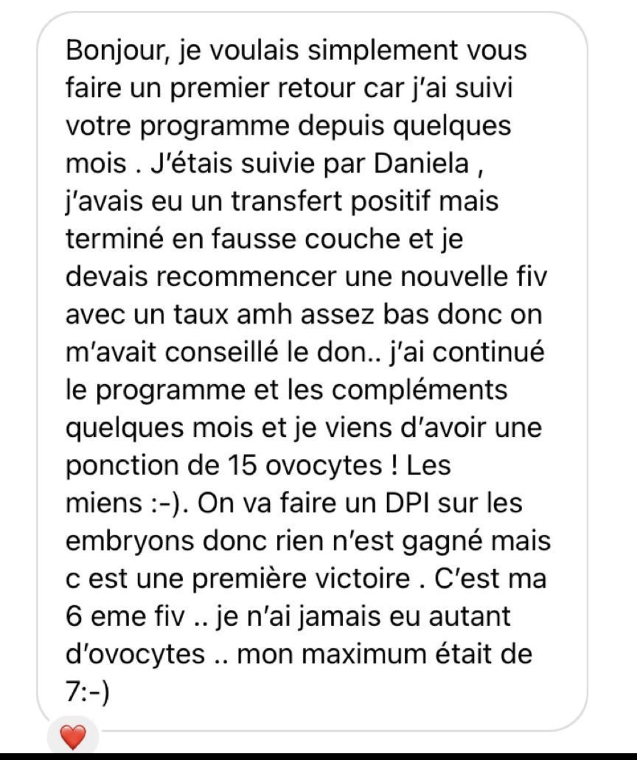 Temoignage 1 : Bonjour, je voulais simplement vous faire un premier retour car j’ai suivi votre programme depuis quelques mois . J’étais suivie par Daniela , j’avais eu un transfert positif mais terminé en fausse couche et je devais recommencer une nouvelle fiv avec un taux amh assez bas donc on m’avait conseillé le don.. j’ai continué le programme et les compléments quelques mois et je viens d’avoir une ponction de 15 ovocytes ! Les miens :-). On va faire un DPI sur les embryons donc rien n’est gagné mais c est une première victoire . C’est ma 6 eme fiv .. je n’ai jamais eu autant d’ovocytes .. mon maximum était de 7 :-)