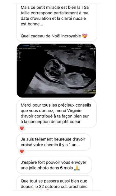 Temoignage 3 : Mais ce petit miracle est bien la ! Sa taille correspond parfaitement à ma date d'ovulation et la clarté nucale est bonne... Quel cadeau de Noël incroyable 💖 Merci pour tous les précieux conseils que vous donnez, merci Virginie d'avoir contribué à ta façon bien sur à la conception de ce ptit coeur ❤️ Je suis tellement heureuse d'avoir croisé votre chemin il y a 1 an... ❤️ J'espère fort pouvoir vous envoyer une jolie photo dans 6 mois 🙏 Que tout se passera aussi bien que depuis le 22 octobre ces prochains...