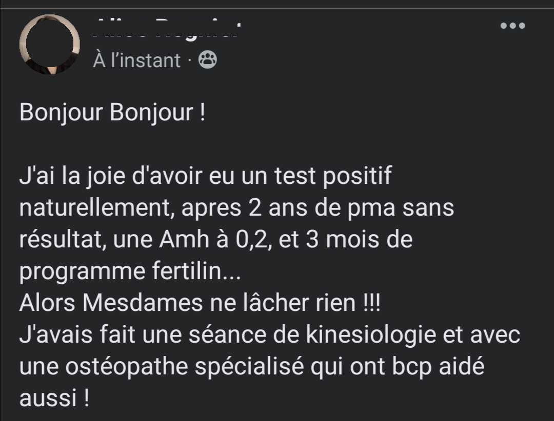 Temoignage 2 : Bonjour Bonjour ! J'ai la joie d'avoir eu un test positif naturellement, apres 2 ans de pma sans résultat, une Amh à 0,2, et 3 mois de programme fertilin... Alors Mesdames ne lâcher rien !!! J'avais fait une séance de kinesiologie et avec une ostéopathe spécialisé qui ont bcp aidé aussi !