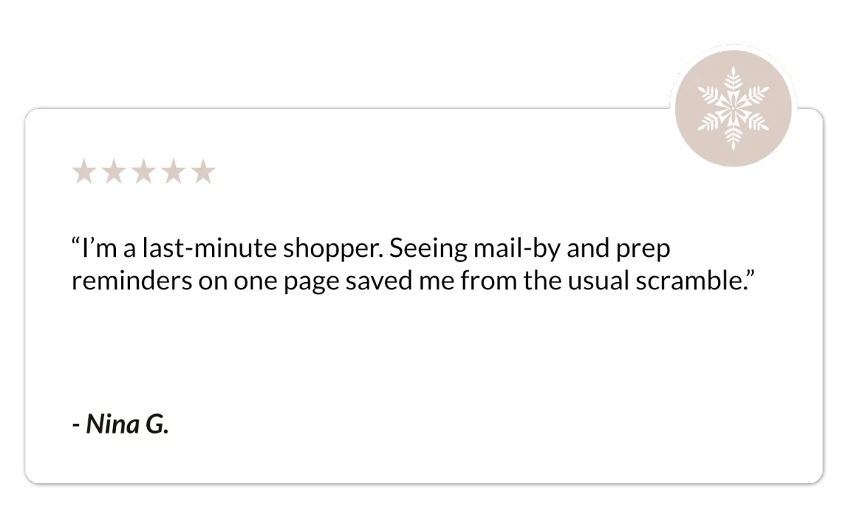 I’m a last-minute shopper. Seeing mail-by and prep reminders on one page saved me…Testimonial from Nina G. - Free Holiday Checklist - The Intent Edit