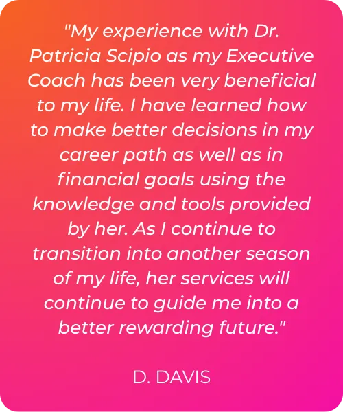 "My experience with Dr. Patricia Scipio as my Executive Coach has been very beneficial to my life. I have learned how to make better decisions in my career path as well as in financial goals using the knowledge and tools provided by her. As I continue to transition into another season of my life, her services will continue to guide me into a better rewarding future."  D. DAVIS