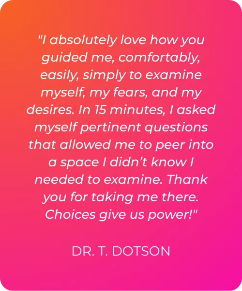 "I absolutely love how you guided me, comfortably, easily, simply to examine myself, my fears, and my desires. In 15 minutes, I asked myself pertinent questions that allowed me to peer into a space I didn’t know I needed to examine. Thank you for taking me there. Choices give us power!"  DR. T. DOTSON