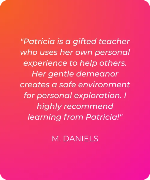 "Patricia is a gifted teacher who uses her own personal experience to help others. Her gentle demeanor creates a safe environment for personal exploration. I highly recommend learning from Patricia!"   M. DANIELS