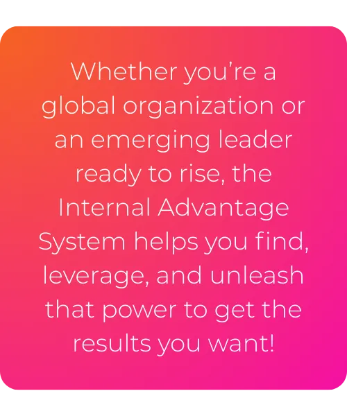 Whether you’re a global organization or an emerging leader ready to rise, the Internal Advantage System helps you find, leverage, and unleash that power to get the results you want!