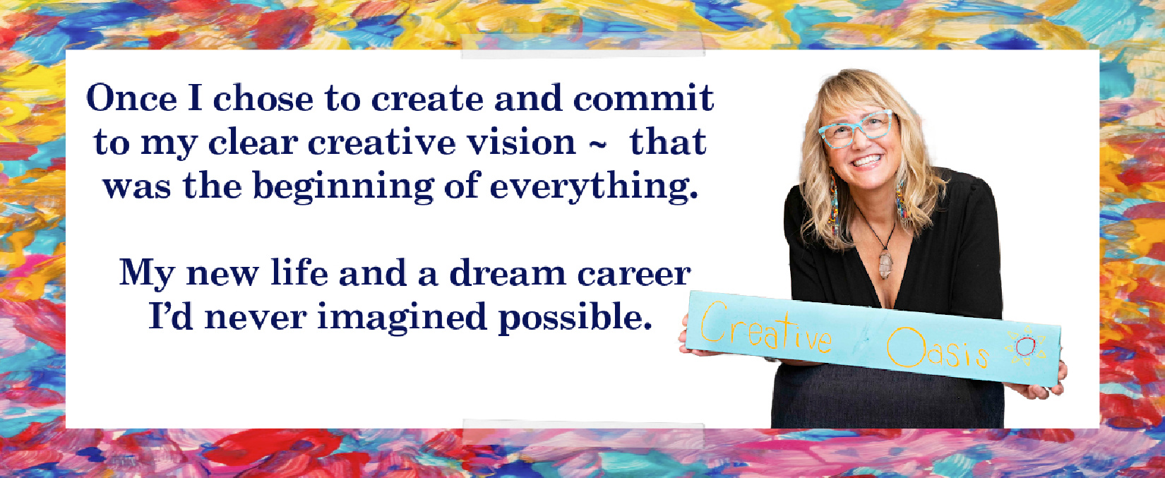Once I chose to create and commit to my clear creative vision that was the beginning of everything. My new life and a dream career I'd never imagined possible.