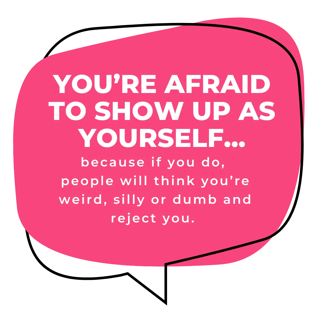 Youre afraid to show up as yourself because if you do, people will think you're weir, silly or dumb and reject you.