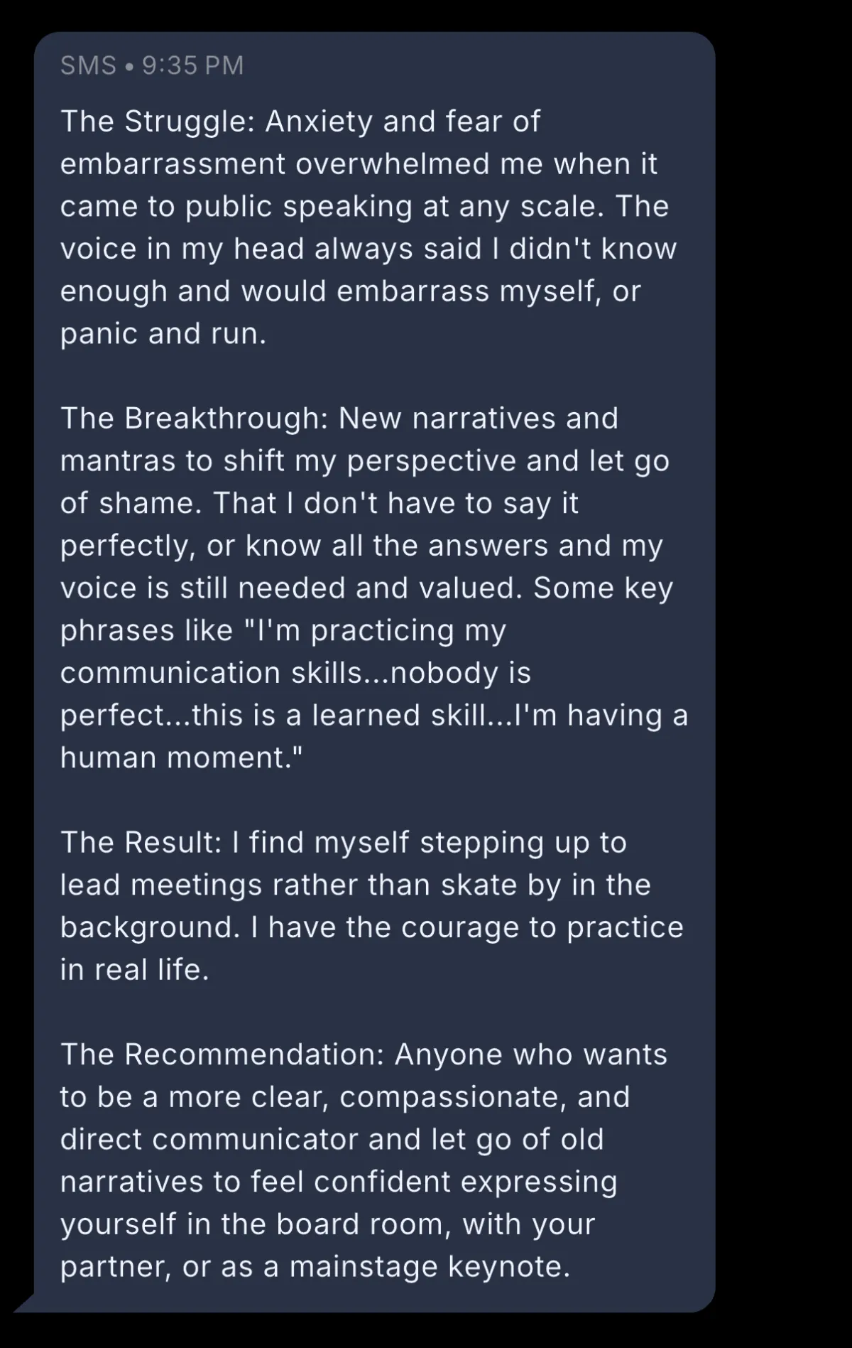 Screenshot of review that reads: "The Struggle: Anxiety and fear of embarrassment overwhelmed me when it came to public speaking at any scale. The voice in my head always said I didn't know enough and would embarrass myself, or panic and run.  The Breakthrough: New narratives and mantras to shift my perspective and let go of shame. That I don't have to say it perfectly, or know all the answers and my voice is still needed and valued. Some key phrases like "I'm practicing my communication skills...nobody is perfect...this is a learned skill...I'm having a human moment."  The Result: I find myself stepping up to lead meetings rather than skate by in the background. I have the courage to practice in real life.   The Recommendation: Anyone who wants to be a more clear, compassionate, and direct communicator and let go of old narratives to feel confident expressing yourself in the board room, with your partner, or as a mainstage keynote."