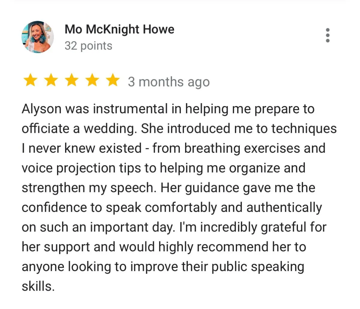 Screenshot of google review that reads "Alyson was instrumental in helping me prepare to officiate a wedding. She introduced me to techniques I never knew existed - from breathing exercises and voice projection tips to helping me organize and strengthen my speech. Her guidance gave me the confidence to speak comfortably and authentically on such an important day. I'm incredibly grateful for her support and would highly recommend her to anyone looking to improve their public speaking skills."