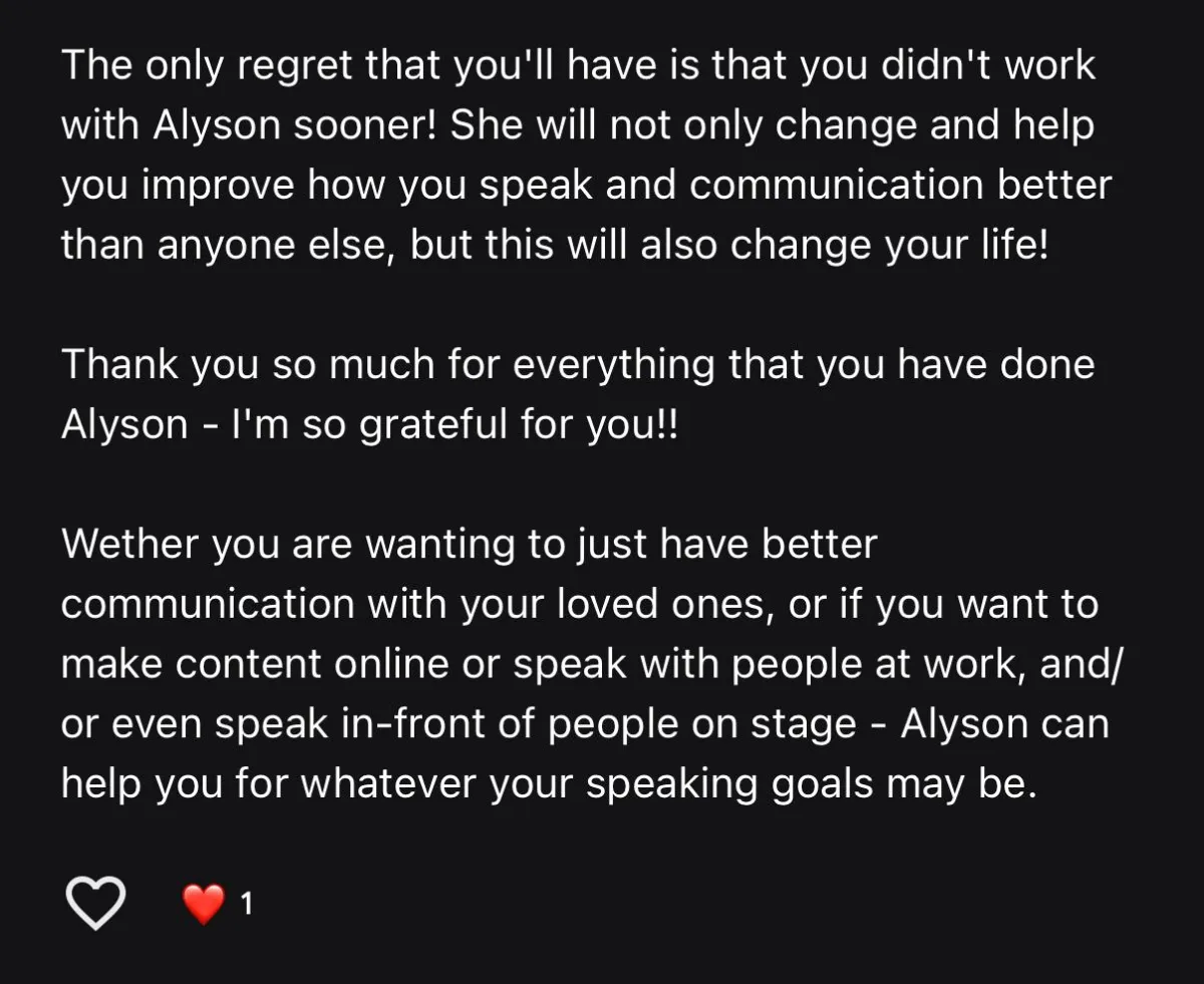 Screenshot of google review that reads " The only regret that you'll have is that you didn't work with Alyson sooner! She will not only change and help you improve how you speak and communicate better than anyone else, but this will also change your life!  Thank you so much for everything that you have done Alyson - I'm so grateful for you!!  Whether you are wanting to just have better communication with your loved ones, or if you want to make content online or speak with people at work, and/or even speak in-front of people on stage - Alyson can help you for whatever your speaking goals may be."