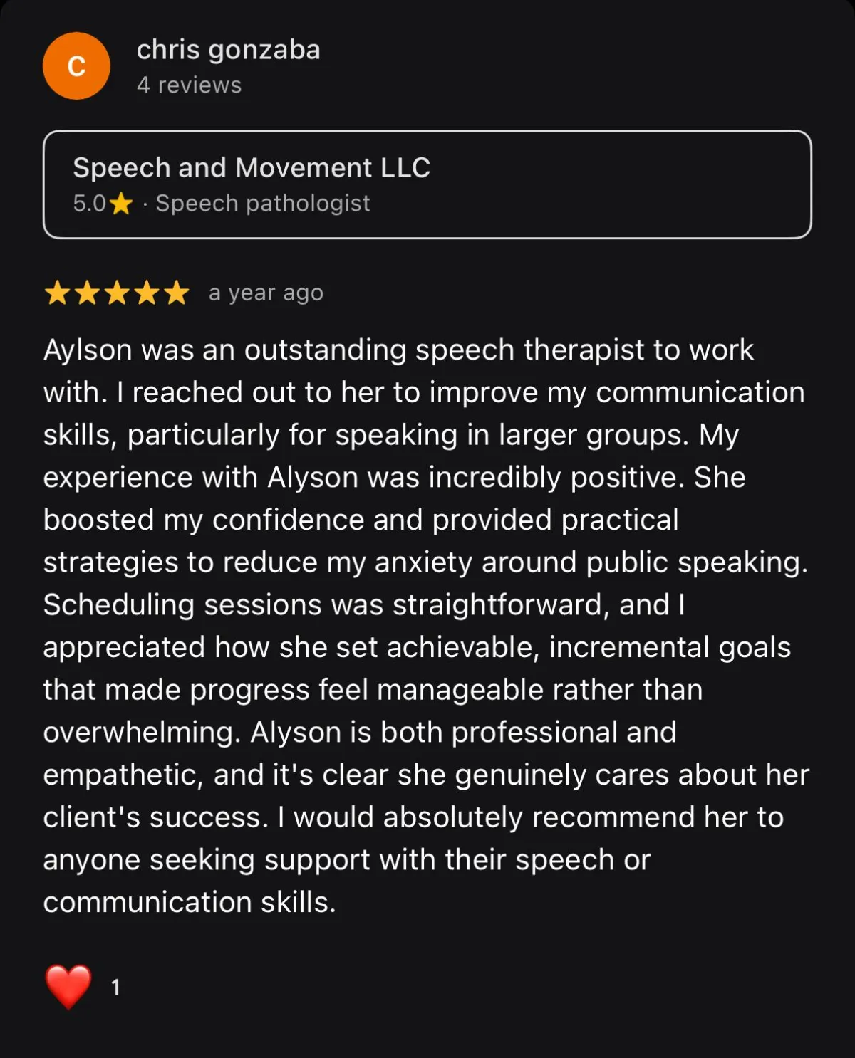 Screenshot of google review that reads "Alyson was an outstanding speech therapist to work with. I reached out to her to improve my communication skills, particularly for speaking in larger groups. My experience with Alyson was incredibly positive. She boosted my confidence and provided practical strategies to reduce my anxiety around public speaking. Scheduling sessions was straightforward, and I appreciated how she set achievable, incremental goals that made progress feel manageable rather than overwhelming. Alyson is both professional and empathetic, and it's clear she genuinely cares about her client's success. I would absolutely recommend her to anyone seeking support with their speech or communication skills."