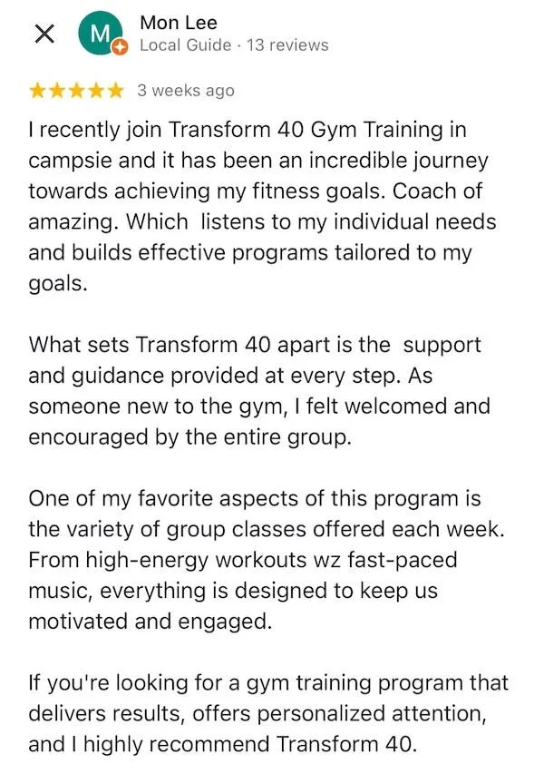 I recently joined Transform 40 Gym Training in campsie and it has been an incredible journey towards achieving my fitness goals. Coach of amazing. Which  listens to my individual needs and builds effective programs tailored to my goals.  What sets Transform 40 apart is the  support and guidance provided at every step. As someone new to the gym, I felt welcomed and encouraged by the entire group.  One of my favorite aspects of this program is the variety of group classes offered each week. From high-energy workouts wz fast-paced music, everything is designed to keep us motivated and engaged.  If you're looking for a gym training program that delivers results, offers personalized attention, and I highly recommend Transform 40.