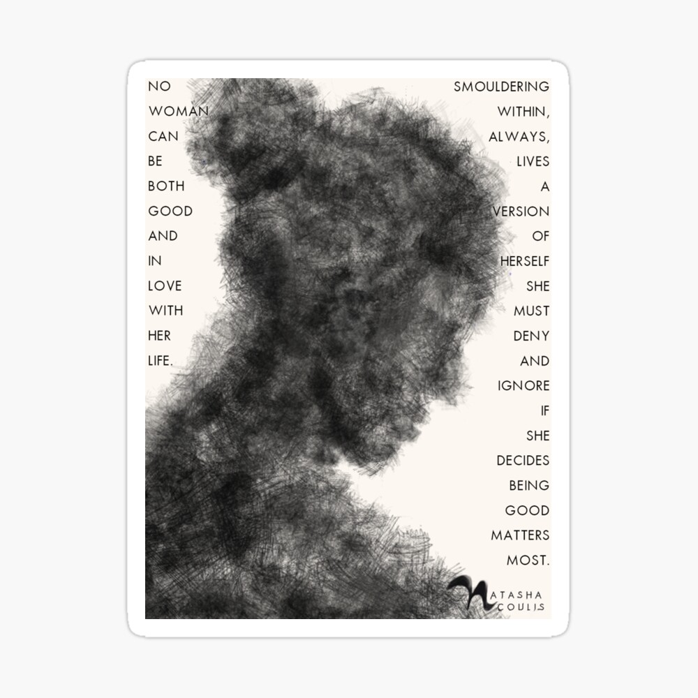 a charcoal drawing of a woman's silhouette with her hair in a bun. At the let, in the white space, it says "no woman can be both good and be in love with her life." I the white space at the right of her it say "Smouldering within, always, lives a version of herself she must deny and ignore if she decides being good matters most."