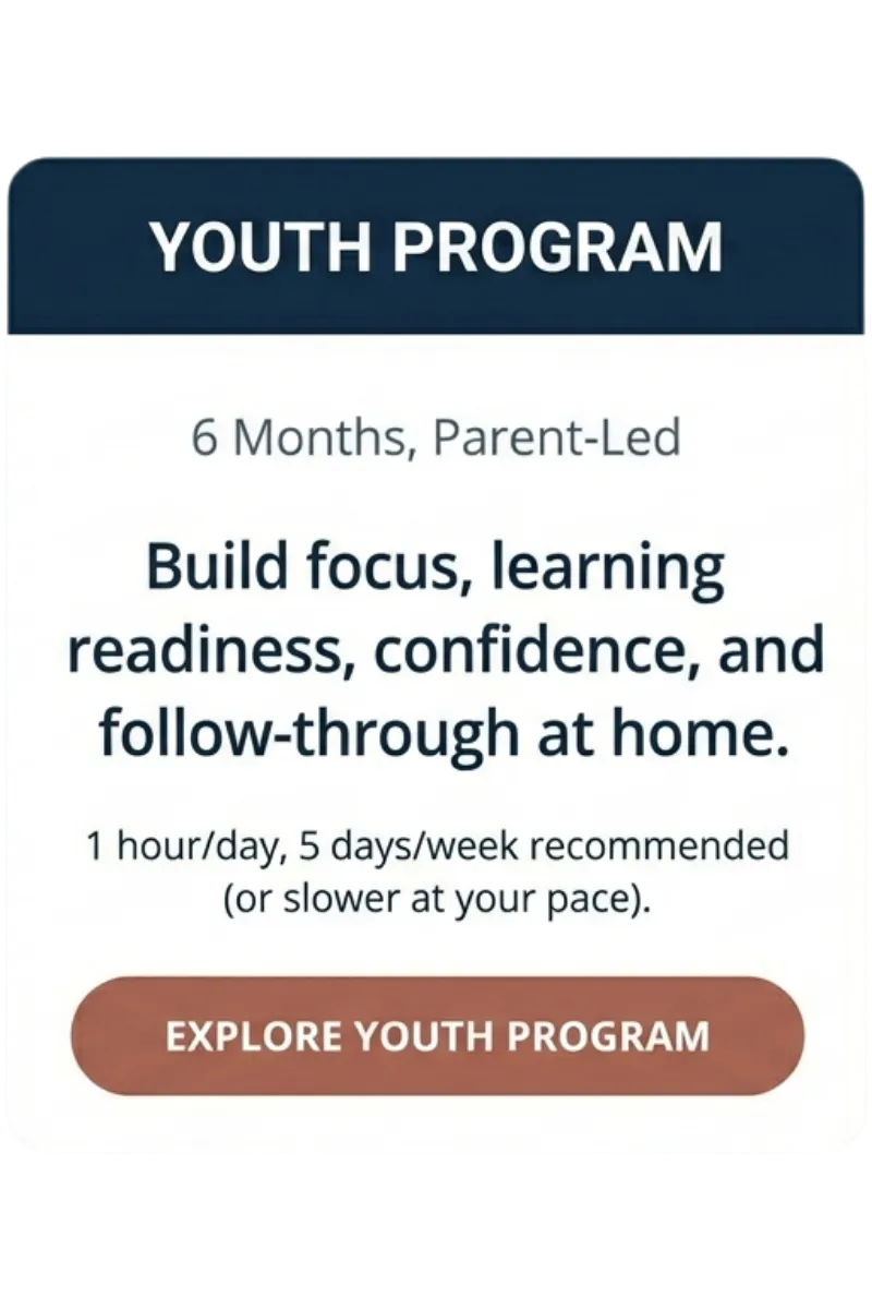 Youth Program — 6 months, parent-led — build focus, learning readiness, confidence, and follow-through at home — 1 hour/day, 5 days/week recommended (or slower at your pace) — “Explore Youth Program”