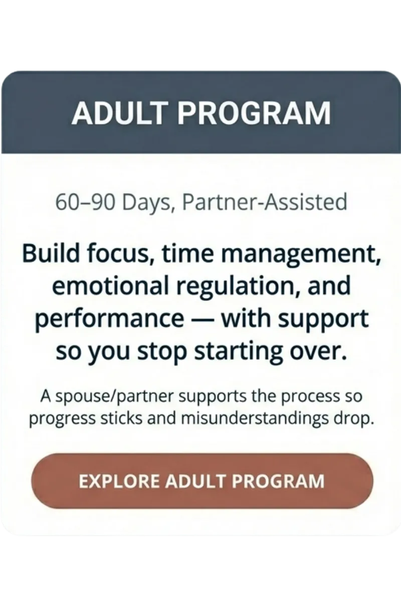 Adult Program — 60–90 days, partner-assisted — build focus, time management, emotional regulation, and performance with support so you stop starting over — spouse/partner helps progress stick and misunderstandings drop — “Explore Adult Program”