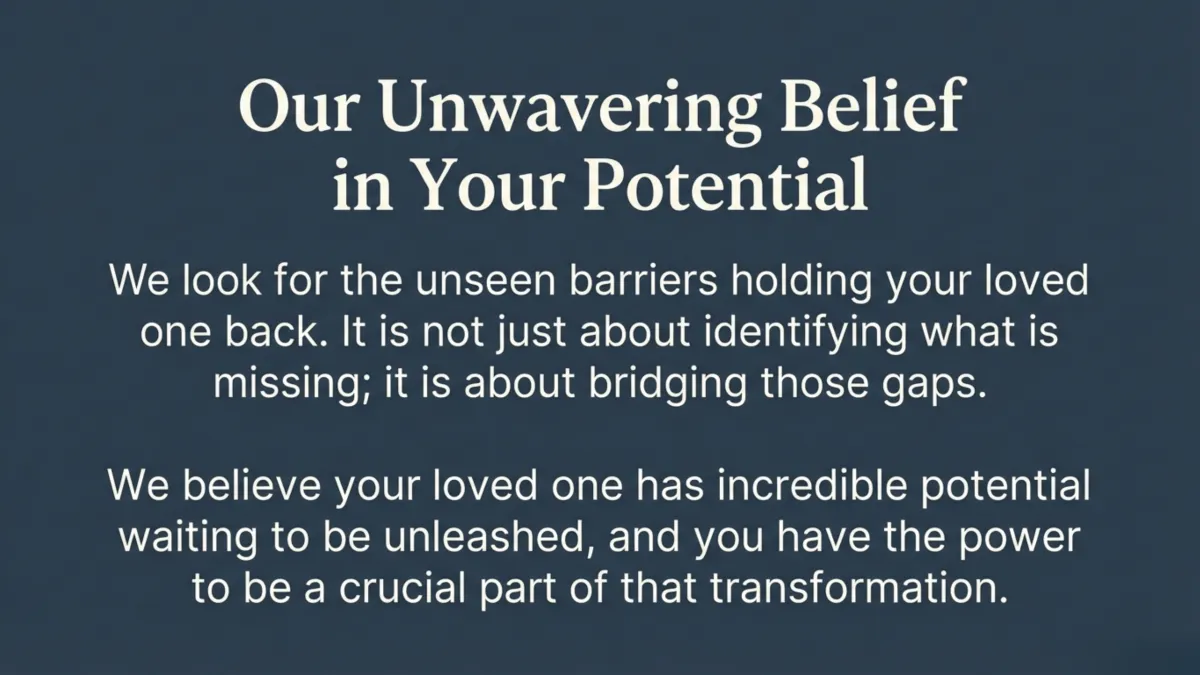 Our unwavering belief in your potential — we look for unseen barriers holding your loved one back; not just identifying what’s missing, but bridging the gaps; your loved one has incredible potential and you have power to be a crucial part of their transformation