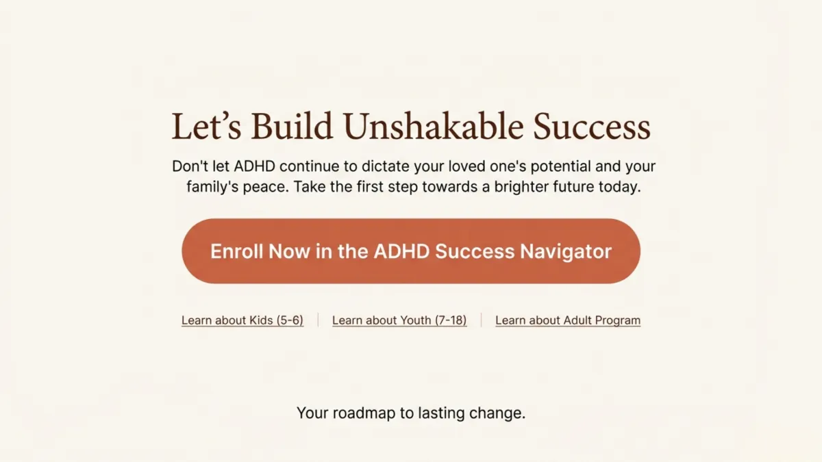 Let’s build unshakable success — don’t let ADHD dictate your loved one’s potential or your family’s peace; take the first step toward a brighter future; enroll now in the ADHD Success Navigator; links to learn about Kids (5–6), Youth (7–18), and Adult Program; your roadmap to lasting change