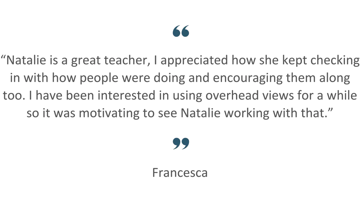 Customer Review: “Natalie is a great teacher, I appreciated how she kept checking in with how people were doing and encouraging them along too. I have been interested in using overhead views for a while so it was motivating to see Natalie working with that.”