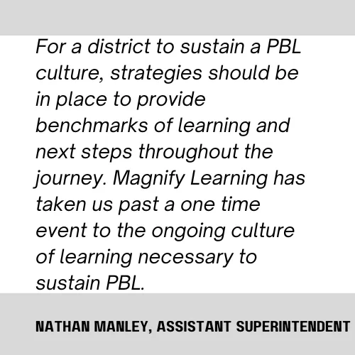 Magnify Learning PBL Project Based Learning testimonial "For a district to sustain a PBL culture, strategies should be in place to provide benchmarks of learning and next steps throughout the journey. Magnify Learning as taken us past a one time event to the ongoing culture of learning necessary to sustain PBL."