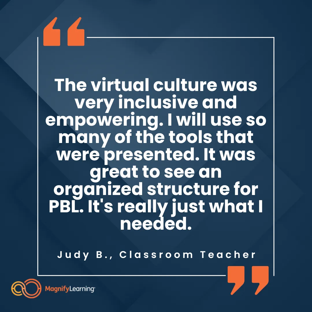 Magnify Learning Project Based Learning PBL Worksop Testimonial "The virtual culture was very inclusive and empowering. I will use so many of the tools that were presented. It was great to see an organized structure for PBL. It's really just what I needed."