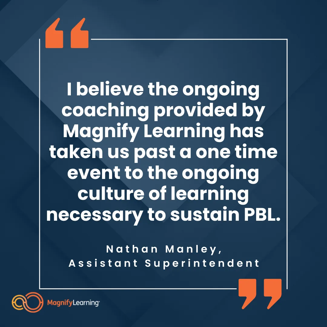 Magnify Learning Project-Based Learning PBL Onsite Workshop Testimonial "I believe the ongoing coaching provided by Magnify Learning has taken us past a one time event to the ongoing culture of learning necessary to sustain PBL."