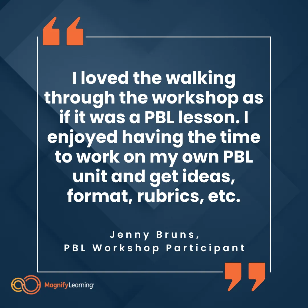 Magnify Learning PBL Project-Based Learning Onsite Workshop Testimonial "I loved the walking through the workshop as if it was a PBL lesson. I enjoyed having the time to work on my own PBL unit and get ideas, format, rubrics, etc." PBL Workshop Participant