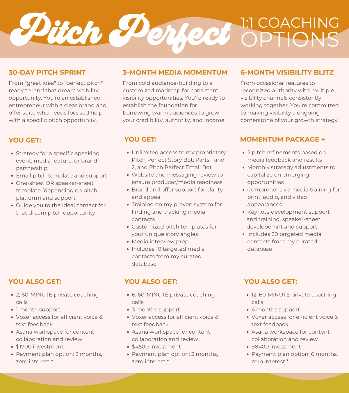  Strategy for a specific speaking event, media feature, or brand partnership Email pitch template and support One-sheet OR speaker-sheet development        and support Guide you to the ideal contact for that dream pitch opportunity  YOU ALSO GET:  2, 60-MINUTE private coaching calls 1 month support Voxer support (voice and text) $1700 investment Payment plan option: 2 months, zero interest * 3-MONTH MEDIA MOMENTUM  From cold audience-building to a customized roadmap for straegic visibility opportunities. You’re ready to establish the foundation for borrowing warm audiences to grow your credibility, authority, and income.  YOU GET:  Unlimited access to my proprietary       Pitch Perfect Story Bot: Parts 1 and 2, and       Pitch Perfect Email Bot Website and messaging review to ensure producer/media readiness Brand and offer support for clarity and appeal Training on my proven system for finding and tracking media contacts Customized pitch templates for your unique story angles Basic media interview prep Includes 10 targeted media contacts from my curated database  YOU ALSO GET:  6, 60-MINUTE private coaching calls 3 months support Voxer access for efficient voice & text feedback Asana workspace for content collaboration and review $4500 investment Payment plan option: 3 months, zero interest * 6-MONTH VISIBILITY BLITZ  From occasional features to recognized authority with multiple visibility channels consistently working together. You’re committed to making visibility a ongoing cornerstone of your growth strategy.  MOMENTUM PACKAGE +  Monthly pitch refinements based on media feedback and results Monthly strategy adjustments to capitalize on emerging opportunities Comprehensive media training for print, audio, and video appearances Signature talk development and delivery, and speaker-sheet template Includes 20 targeted media contacts from my curated database  YOU ALSO GET:  12, 60-MINUTE private coaching calls 6 months support Voxer access for efficient voice & text feedback Asana workspace for content collaboration and review $8400 investment Payment plan option: 6 months, zero interest *
