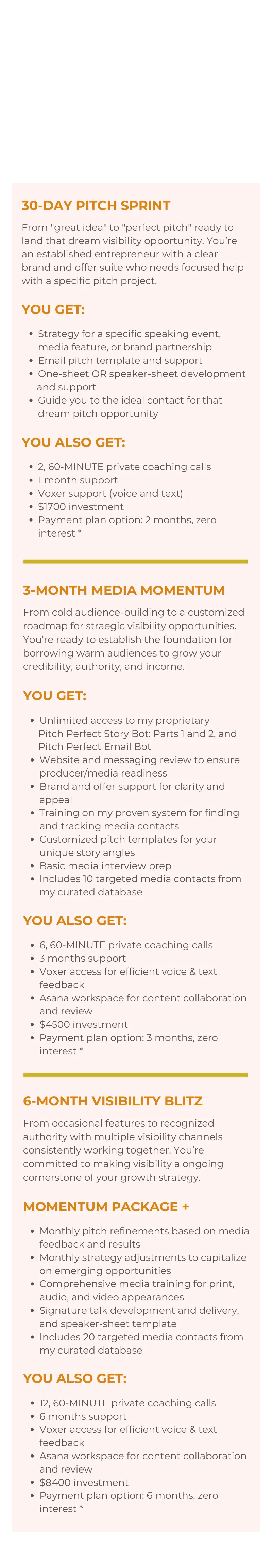  Strategy for a specific speaking event, media feature, or brand partnership Email pitch template and support One-sheet OR speaker-sheet development        and support Guide you to the ideal contact for that dream pitch opportunity  YOU ALSO GET:  2, 60-MINUTE private coaching calls 1 month support Voxer support (voice and text) $1700 investment Payment plan option: 2 months, zero interest * 3-MONTH MEDIA MOMENTUM  From cold audience-building to a customized roadmap for straegic visibility opportunities. You’re ready to establish the foundation for borrowing warm audiences to grow your credibility, authority, and income.  YOU GET:  Unlimited access to my proprietary       Pitch Perfect Story Bot: Parts 1 and 2, and       Pitch Perfect Email Bot Website and messaging review to ensure producer/media readiness Brand and offer support for clarity and appeal Training on my proven system for finding and tracking media contacts Customized pitch templates for your unique story angles Basic media interview prep Includes 10 targeted media contacts from my curated database  YOU ALSO GET:  6, 60-MINUTE private coaching calls 3 months support Voxer access for efficient voice & text feedback Asana workspace for content collaboration and review $4500 investment Payment plan option: 3 months, zero interest * 6-MONTH VISIBILITY BLITZ  From occasional features to recognized authority with multiple visibility channels consistently working together. You’re committed to making visibility a ongoing cornerstone of your growth strategy.  MOMENTUM PACKAGE +  Monthly pitch refinements based on media feedback and results Monthly strategy adjustments to capitalize on emerging opportunities Comprehensive media training for print, audio, and video appearances Signature talk development and delivery, and speaker-sheet template Includes 20 targeted media contacts from my curated database  YOU ALSO GET:  12, 60-MINUTE private coaching calls 6 months support Voxer access for efficient voice & text feedback Asana workspace for content collaboration and review $8400 investment Payment plan option: 6 months, zero interest *