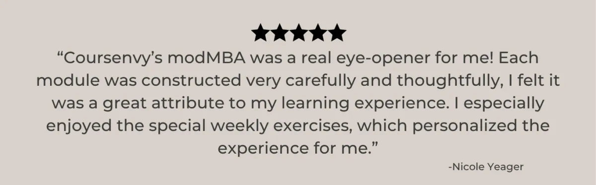 COURSENVY'S MODMBA WAS A REAL EYE OPENER FOR ME! EACH MODULE WAS CONSTRUCTED VERY CAREFULLY AND THOUGHTFULLY I FELT IT WAS A GREAT ATTRIBUTE TO MY LEARNING EXPERIENCE