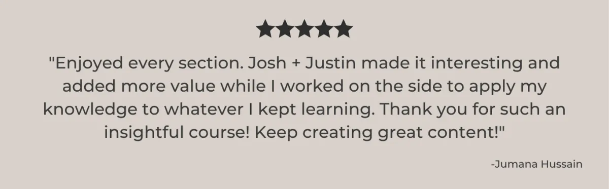 I ENJOYED EVERY SECTION. JOSH AND JUSTIN MADE IT INTERESTING AND ADDED MORE VALUE WHILE I WORKED ON THE SIDE TO APPLY MY KNOWLEDGE TO WHATEVER I KEPT LEARNING.