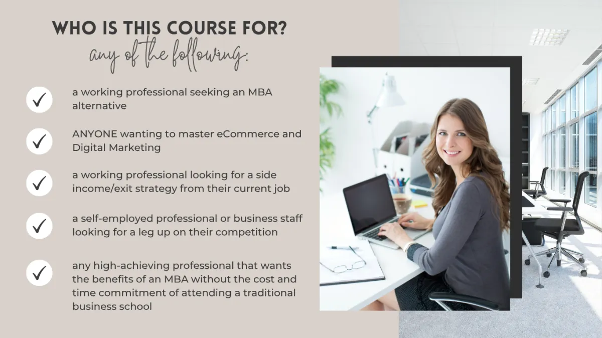 BUILT FOR WORKING PROFESSIONALS ANYONE WANTING TO MASTER ECOMMERCE AND DIGITAL MARKETING SELF EMPLOYED PROFESSIONALS AND ANY HIGH ACHIEVING PERSON THAT WANTS THE BENEFITS OF A TRADITIONAL MBA DEGREE