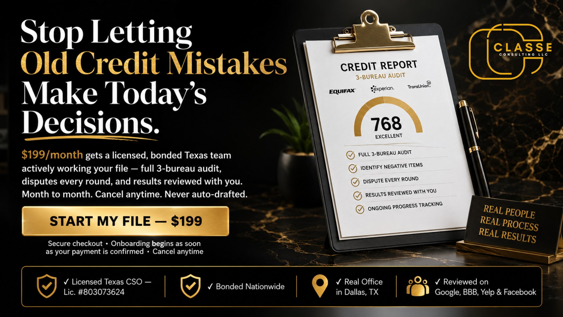 top Letting Old Credit Mistakes Make Today's Decisions. Your Credit Comeback Starts With One Step — $199. Bad Credit Is Expensive. Fixing It Doesn't Have To Be. Subheadline: $199 starts your file: a full 3-bureau audit, a personalized game plan, and your first round of disputes — from a licensed, bonded Texas credit repair company. No monthly fees. No judgment. Hero button: START MY FILE — $199 Microcopy under button: Secure checkout · Onboarding begins as soon as your payment is confirmed Trust bar (directly under the button): ✓ Licensed Texas CSO — Lic. #803073624 ✓ Bonded Nationwide ✓ Real Office in Dallas, TX ✓ Reviewed on Google, BBB, Yelp & Facebook