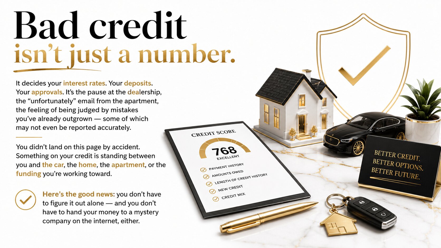 Header: Bad credit isn't just a number. It decides your interest rates. Your deposits. Your approvals. It's the pause at the dealership, the "unfortunately" email from the apartment, the feeling of being judged by mistakes you've already outgrown — some of which may not even be reported accurately. You didn't land on this page by accident. Something on your credit is standing between you and the car, the home, the apartment, or the funding you're working toward. Here's the good news: you don't have to figure it out alone — and you don't have to hand your money to a mystery company on the internet, either.