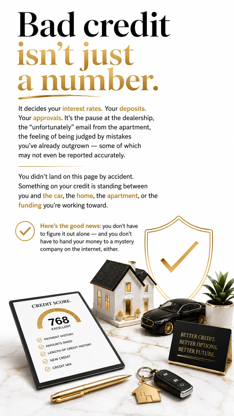 Header: Bad credit isn't just a number. It decides your interest rates. Your deposits. Your approvals. It's the pause at the dealership, the "unfortunately" email from the apartment, the feeling of being judged by mistakes you've already outgrown — some of which may not even be reported accurately. You didn't land on this page by accident. Something on your credit is standing between you and the car, the home, the apartment, or the funding you're working toward. Here's the good news: you don't have to figure it out alone — and you don't have to hand your money to a mystery company on the internet, either.