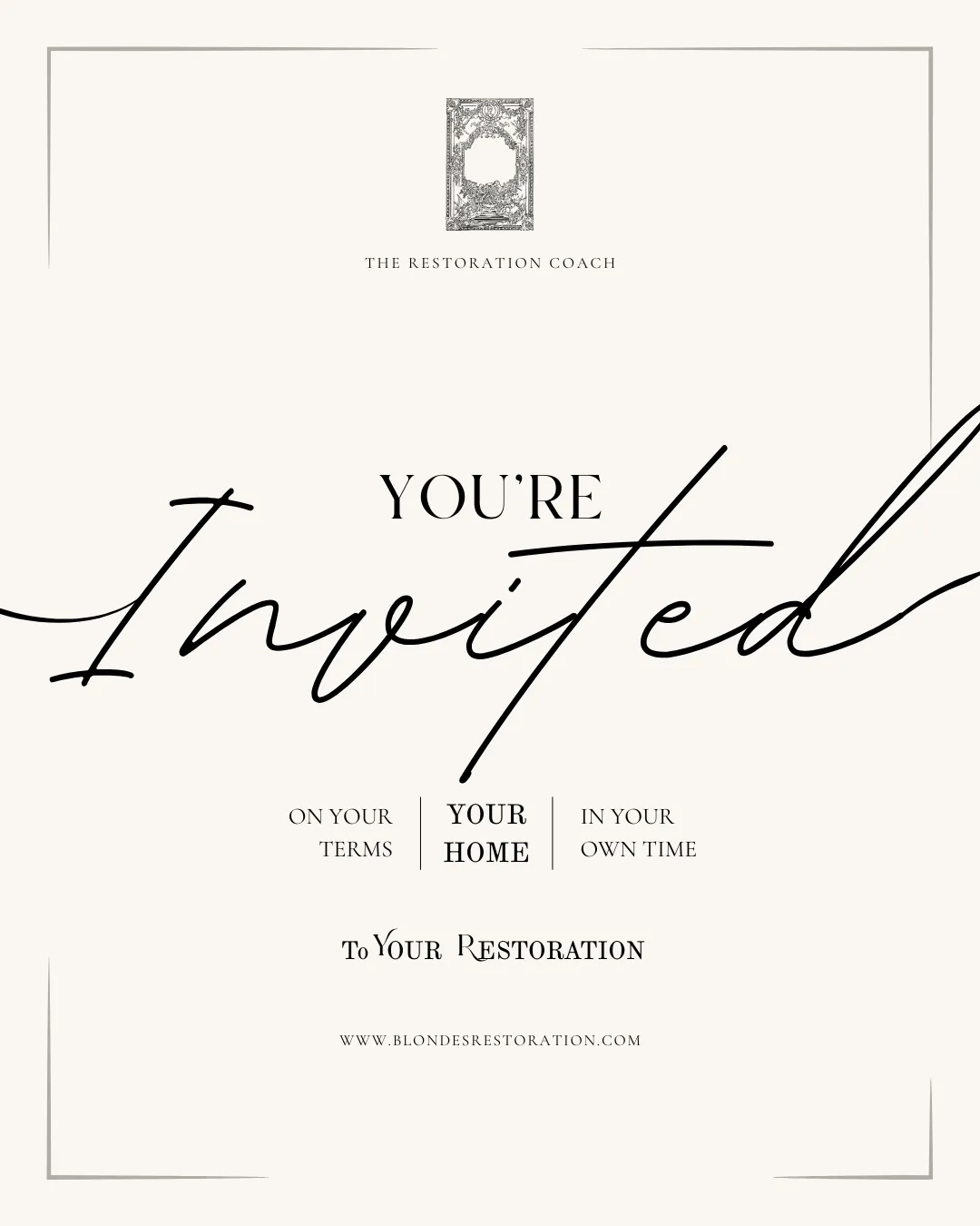 A cream luxury invitation with the following words The restoration coach in small text at the top. Underneath the words You're invited are in capitalised and curly text. Underneath in a small 3 column set of words are the phrases 'on your terms' 'your home', 'in your time' and finally at the bottom is 'To Your Restoration' the invitation suggests that the reader i invited to their restoration on their own terms. 