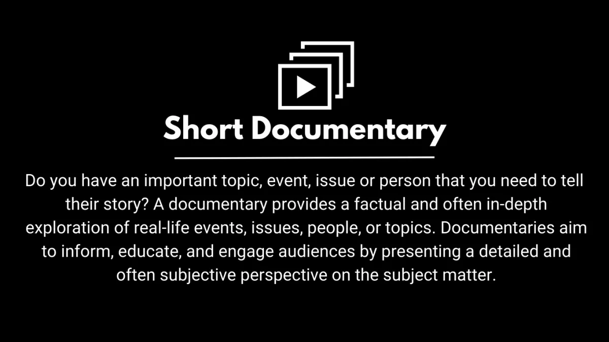 Do you have an important topic, event, issue or person that you need to tell  their story? A documentary provides a factual and often in-depth exploration of real-life events, issues, people, or topics. Documentaries aim to inform, educate, and engage audiences by presenting a detailed and often subjective perspective on the subject matter.