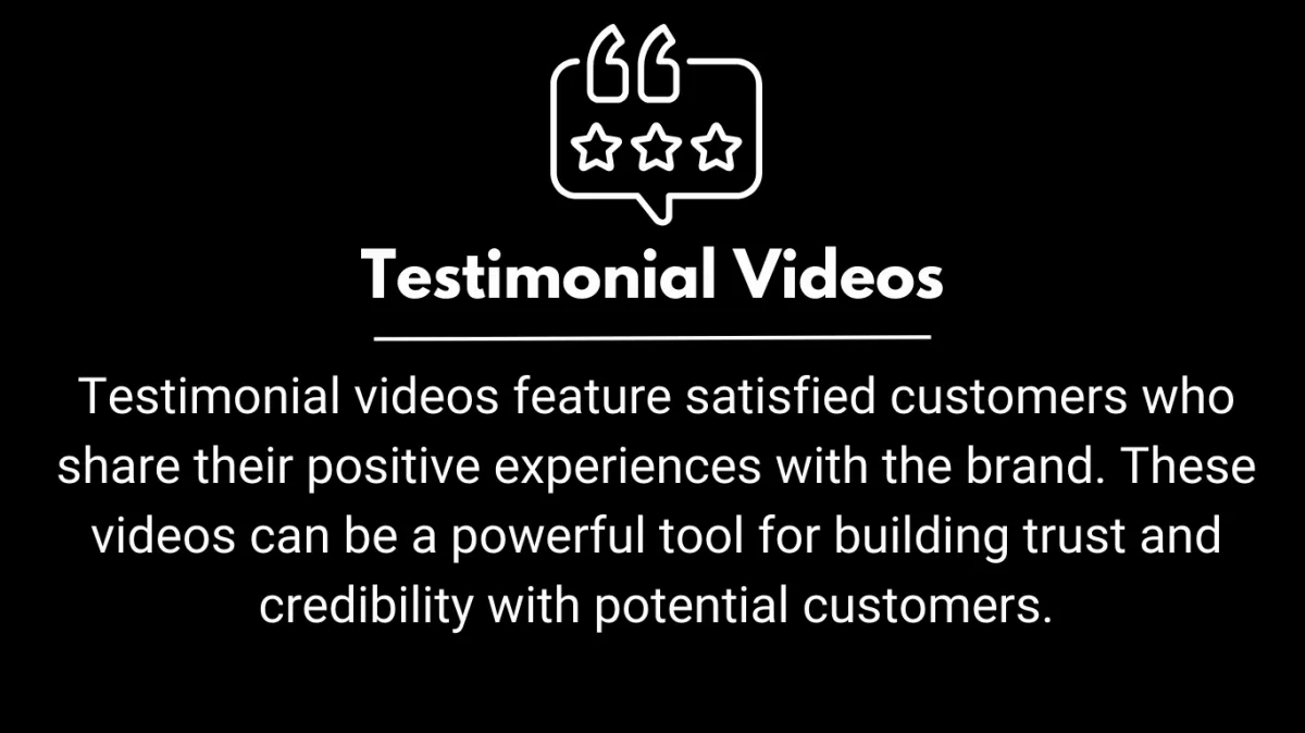 Testimonial videos feature satisfied customers who share their positive experiences with the brand. These videos can be a powerful tool for building trust and credibility with potential customers.