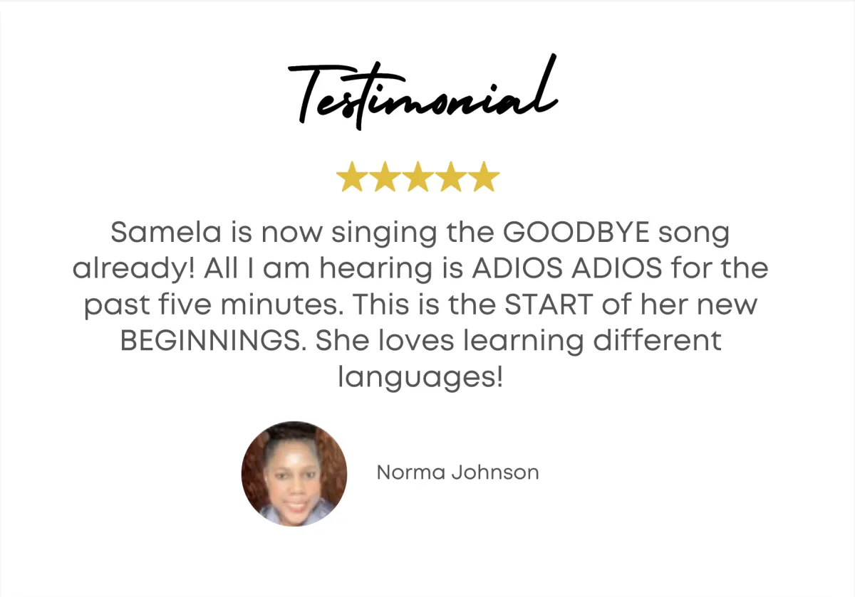 Samela is now singing the GOODBYE song already! All I am hearing is ADIOS ADIOS for the past five minutes. This is the START of her new BEGINNINGS. She loves learning different languages! - Norma Johnson 