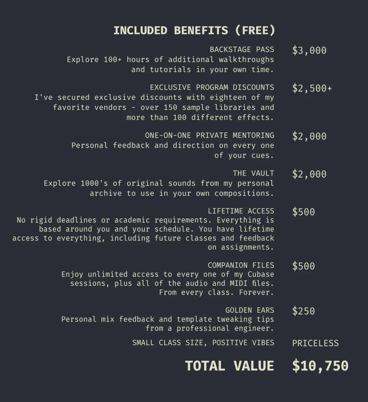 BACKSTAGE PASS Explore more than 100 hours of additional walkthroughs and tutorials in your own time.  EXCLUSIVE PROGRAM DISCOUNTS I've secured exclusive discounts with eighteen of my favorite vendors - over 150 sample libraries and more than 100 different effects.  ONE-ON-ONE PRIVATE MENTORING Personal feedback and direction on every one of your cues  THE VAULT Explore 1000's of original sounds from my personal archive to use in your own compositions.  LIFETIME ACCESS We don't have rigid deadlines or academic requirements. Everything is based around you and your schedule. You have lifetime access to everything, including future classes and feedback on assignments.  COMPANION FILES Enjoy unlimited access to every one of my Cubase sessions, plus all of the audio and MIDI files. From every class. Forever.  GOLDEN EARS Personal mix feedback and template tweaking tips from a professional engineer  FILM MUSIC 101 Prepare to be inspired with YouTube playlists of all my favorite film cues from each genre  SMALL CLASS SIZE, POSITIVE VIBES