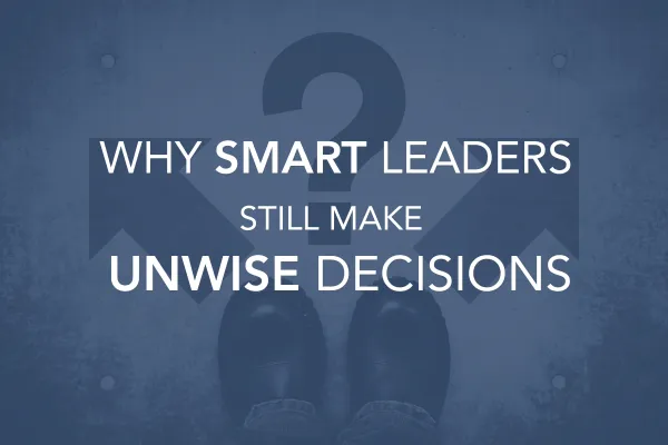 Why Smart Leaders Still Make Unwise Decisions