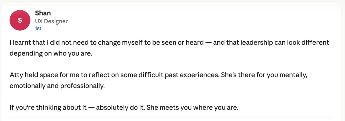 Screenshot of a LinkedIn recommendation. Profile: Shan, UX Designer. Text: "I learnt that I did not need to change myself to be seen or heard — and that leadership can look different depending on who you are. Atty held space for me to reflect on some difficult past experiences. She's there for you mentally, emotionally and professionally. If you're thinking about it — absolutely do it. She meets you where you are."