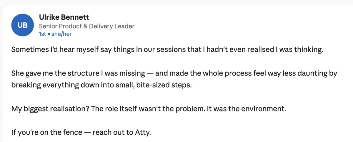 Screenshot of a LinkedIn recommendation. Profile: Ulrike Bennett, Senior Product & Delivery Leader. Text: "Sometimes I'd hear myself say things in our sessions that I hadn't even realised I was thinking. She gave me the structure I was missing — and made the whole process feel way less daunting by breaking everything down into small, bite-sized steps. My biggest realisation? The role itself wasn't the problem. It was the environment. If you're on the fence — reach out to Atty."