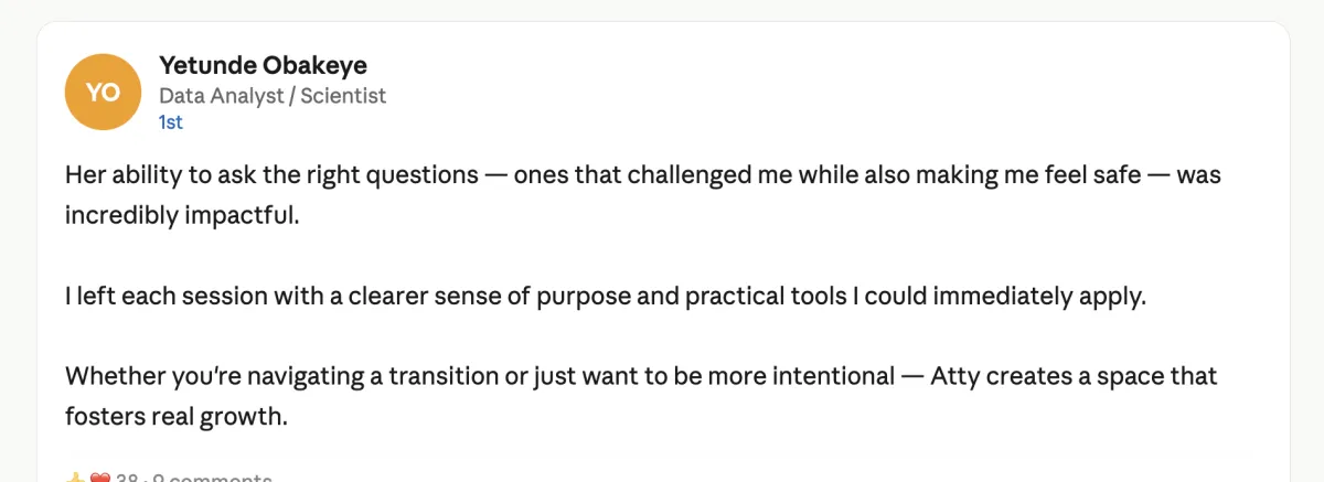 Her ability to ask the right questions — ones that challenged me while also making me feel safe — was incredibly impactful. I left each session with a clearer sense of purpose and practical tools I could immediately apply. Whether you're navigating a transition or just want to be more intentional — Atty creates a space that fosters real growth."