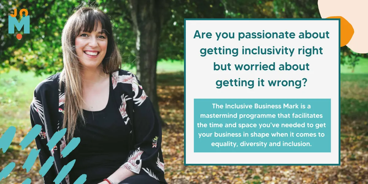 Image of Jo with her long brown hair down smiling at the camera sat on a log outdoors. The captions read "Are you passionate about getting inclusivity right but worried about getting it wrong?" and "The Inclusive Business Mark is a mastermind programme that facilitates the time and space you've needed to get your business in shape when it comes to equality, diversity and inclusion."